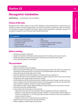 65
GI
medicine
and
urology
Station 25
Nasogastric intubation
Specifications: A mannequin in lieu of a patient.
Choice of NG tube
Nasogastric (NG or Ryle’s) tubes can be used for feeding or drug administration, to decompress the
stomach, to obtain a sample of gastric fluid, or to drain the stomach’s contents (e.g. after an overdose
or if emergency surgery is required). If the tube is being used for aspiration or drainage, a gauge of 10
or greater is required. If not, a fine bore tube should be preferred.
The equipment
• A pair of non-sterile gloves • Tape
• An NG tube of appropriate size • Stethoscope
• K-Y/lubricant jelly • A 20 ml syringe and some pH paper
• Xylocaine spray • A spigot or catheter bag
• A glass of water with a straw • A vomit bowl
Before starting
• Introduce yourself to the patient.
• Explain the need for an NG tube and the procedure for inserting it, and ensure consent.
• Position the patient upright and ask about nostril preference/examine the nostrils.
• Ensure that the patient is comfortable.
The procedure
• Gather the equipment.
• Wash your hands and don the gloves.
• Measure the length of NG tube to be inserted by placing the tip of the tube at the nostril and
extending the tube behind the ear and then to two fingerbreadths above the umbilicus.
• Lubricate the tip of the NG tube with K-Y jelly.
• Spray the preferred nostril with xylocaine or indicate that you would do so.
• Insert the NG tube into the preferred nostril and slide it along the floor of the nose into the
nasopharynx (aim straight back towards the occiput).
• Ask the patient to tilt his head forward and to swallow some water through a straw as you con­
tinue to advance the tube through the pharynx and oesophagus and into the stomach. Each
time the patient swallows, advance the tube a little bit further.
• If the patient coughs or gags, slightly withdraw the tube and leave him some time to recover.
• Insert the tube to the required length.
• Ensure that the tip of the tube is in the stomach.
–
– inject 20 ml of air into the tube and listen over the epigastrium with your stethoscope
–
– pull back on the plunger to aspirate stomach contents. Test the aspirate with pH paper to
confirm its acidity (pH  6). If a fine-bore tube has been inserted, it may not be possible to
aspirate stomach contents
–
– request a chest X-ray or indicate that you would do so
• Tape the tube to the nose and to the side of the face.
• Attach a spigot or catheter bag to the NG tube.
03-OCSEs-GI_Medicine_and_Urology_5e ccp.indd 65 19/03/2015 12:31
 