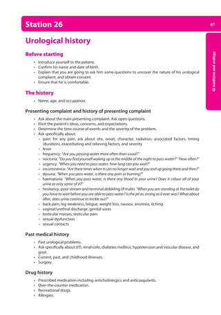 67
GI
medicine
and
urology
Station 26
Urological history
Before starting
• Introduce yourself to the patient.
• Confirm his name and date of birth.
• Explain that you are going to ask him some questions to uncover the nature of his urological
complaint, and obtain consent.
• Ensure that he is comfortable.
The history
• Name, age, and occupation.
Presenting complaint and history of presenting complaint
• Ask about the main presenting complaint. Ask open questions.
• Elicit the patient’s ideas, concerns, and expectations.
• Determine the time course of events and the severity of the problem.
• Ask specifically about:
–
– pain: for any pain, ask about site, onset, character, radiation, associated factors, timing
(duration), exacerbating and relieving factors, and severity
–
– fever
–
– frequency: “Are you passing water more often than usual?”
–
– nocturia: “Do you find yourself waking up in the middle of the night to pass water?” “How often?”
–
– urgency: “When you need to pass water, how long can you wait?”
–
– incontinence: “Are there times when it can no longer wait and you end up going there and then?”
–
– dysuria: “When you pass water, is there any pain or burning?”
–
– haematuria: “When you pass water, is there any blood in your urine? Does it colour all of your
urine or only some of it?”
–
– hesitancy, poor stream and terminal dribbling (if male): “When you are standing at the toilet do
you have to wait before you are able to pass water? Is the jet as strong as it ever was? What about
after, does urine continue to trickle out?”
–
– back pain, leg weakness, fatigue, weight loss, nausea, anorexia, itching
–
– vaginal/urethral discharge, genital sores
–
– testicular masses, testicular pain
–
– sexual dysfunction
–
– sexual contacts
Past medical history
• Past urological problems.
• Ask specifically about UTI, renal colic, diabetes mellitus, hypertension and vascular disease, and
gout.
• Current, past, and childhood illnesses.
• Surgery.
Drug history
• Prescribed medication including anticholinergics and anticoagulants.
• Over-the-counter medication.
• Recreational drugs.
• Allergies.
03-OCSEs-GI_Medicine_and_Urology_5e ccp.indd 67 19/03/2015 12:31
 