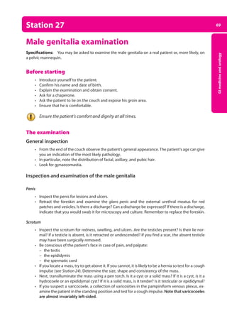 69
GI
medicine
and
urology
Station 27
Male genitalia examination
Specifications: You may be asked to examine the male genitalia on a real patient or, more likely, on
a pelvic mannequin.
Before starting
• Introduce yourself to the patient.
• Confirm his name and date of birth.
• Explain the examination and obtain consent.
• Ask for a chaperone.
• Ask the patient to lie on the couch and expose his groin area.
• Ensure that he is comfortable.
Ensure the patient’s comfort and dignity at all times.
The examination
General inspection
• From the end of the couch observe the patient’s general appearance. The patient’s age can give
you an indication of the most likely pathology.
• In particular, note the distribution of facial, axillary, and pubic hair.
• Look for gynaecomastia.
Inspection and examination of the male genitalia
Penis
• Inspect the penis for lesions and ulcers.
• Retract the foreskin and examine the glans penis and the external urethral meatus for red
patches and vesicles. Is there a discharge? Can a discharge be expressed? If there is a discharge,
indicate that you would swab it for microscopy and culture. Remember to replace the foreskin.
Scrotum
• Inspect the scrotum for redness, swelling, and ulcers. Are the testicles present? Is their lie nor­
mal? If a testicle is absent, is it retracted or undescended? If you find a scar, the absent testicle
may have been surgically removed.
• Be conscious of the patient’s face in case of pain, and palpate:
–
– the testis
–
– the epididymis
–
– the spermatic cord
• If you locate a mass, try to get above it. If you cannot, it is likely to be a hernia so test for a cough
impulse (see Station 24). Determine the size, shape and consistency of the mass.
• Next, transilluminate the mass using a pen torch. Is it a cyst or a solid mass? If it is a cyst, is it a
hydrocoele or an epididymal cyst? If it is a solid mass, is it tender? Is it testicular or epididymal?
• If you suspect a varicocoele, a collection of varicosities in the pampiniform venous plexus, ex­
amine the patient in the standing position and test for a cough impulse. Note that varicocoeles
are almost invariably left-sided.
03-OCSEs-GI_Medicine_and_Urology_5e ccp.indd 69 19/03/2015 12:31
 