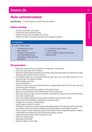 71
GI
medicine
and
urology
Station 28
Male catheterisation
Specifications: A male anatomical model in lieu of a patient.
Before starting
• Introduce yourself to the patient.
• Confirm his name and date of birth.
• Explain the procedure and obtain his consent.
• Position him flat on the couch with legs apart and groin exposed.
The equipment
On a clean trolley, gather:
• A catheterisation pack • A 12–16 french Foley catheter
• Saline solution • A catheter bag
• Two pairs of sterile gloves • A 10 ml syringe containing sterile water
• A 10 ml pre-filled syringe • Adhesive tape
containing 2% lignocaine gel
(Instillagel®)
The procedure
• Gather the equipment (a male catheter is longer than a female one).
• Check the expiry date of the catheter.
• Open the catheter pack aseptically onto a trolley, attach the yellow bag to the side of the trolley,
and pour saline solution into the receiver.
• If pre-filled syringes are not provided with the pack, draw up 10 ml sterile water and 10 ml
lignocaine gel into separate syringes.
• Wash and dry your hands.
• Put on sterile gloves.
• Drape the patient. Some recommend tearing an appropriately sized hole into the drape and
passing the penis through it.
• Place a collecting vessel in the patient’s entre-jambes/crotch.
• With your non-dominant hand, hold the penis with a sterile swab.
• With your dominant hand, retract the foreskin and clean the area around the urethral meatus
with saline-soaked swabs.
• Instil 10 ml of lignocaine gel into the urethra. Hold the urethral meatus closed.
• Indicate that the anaesthetic needs about 5 minutes to work.
• Change into a new pair of sterile gloves.
• Hold the penis so that it is vertical.
• Holding the catheter by its sleeve, gently and progressively insert it into the urethra. Upon feel­
ing resistance from the prostate, hold the penis horizontally so as to facilitate insertion.
• Once a stream of urine is obtained, inject 10 ml of sterile water to inflate the catheter’s balloon,
continually ensuring that this does not cause the patient any pain.
• Gently retract the catheter until a resistance is felt.
• Attach the catheter bag.
• Reposition the foreskin.
• Tape the catheter to the thigh.
03-OCSEs-GI_Medicine_and_Urology_5e ccp.indd 71 19/03/2015 12:31
 