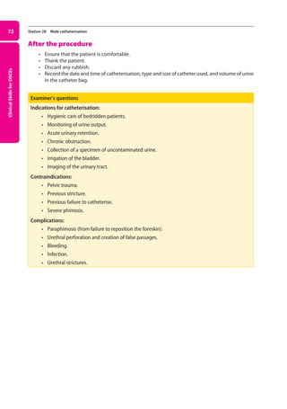 Clinical
Skills
for
OSCEs
72 Station 28 Male catheterisation
After the procedure
• Ensure that the patient is comfortable.
• Thank the patient.
• Discard any rubbish.
• Record the date and time of catheterisation, type and size of catheter used, and volume of urine
in the catheter bag.
Examiner’s questions
Indications for catheterisation:
• hygienic care of bedridden patients.
• monitoring of urine output.
• acute urinary retention.
• chronic obstruction.
• collection of a specimen of uncontaminated urine.
• irrigation of the bladder.
• imaging of the urinary tract.
Contraindications:
• pelvic trauma.
• previous stricture.
• previous failure to catheterise.
• severe phimosis.
Complications:
• paraphimosis (from failure to reposition the foreskin).
• urethral perforation and creation of false passages.
• bleeding.
• infection.
• urethral strictures.
03-OCSEs-GI_Medicine_and_Urology_5e ccp.indd 72 19/03/2015 12:31
 