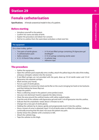 73
GI
medicine
and
urology
Station 29
Female catheterisation
Specifications: A female anatomical model in lieu of a patient.
Before starting
• Introduce yourself to the patient.
• Confirm her name and date of birth.
• Explain the procedure and obtain her consent.
• Ask her to undress from the waist down and place a sheet over her.
The equipment
On a clean trolley, gather:
• Two pairs of sterile gloves • A 10 ml pre-filled syringe containing 2% lignocaine gel
• A catheterisation pack (Instillagel)®
• Saline solution • A 10 ml syringe containing sterile water
• A 12–16 french Foley catheter • A catheter bag
• Adhesive tape
The procedure
• Gather the equipment.
• Open the catheter pack aseptically onto a trolley, attach the yellow bag to the side of the trolley,
and pour antiseptic solution into the receiver.
• If pre-filled syringes are not provided with the pack, draw up 10 ml sterile water and 10 ml
lignocaine into separate syringes.
• Wash and dry your hands.
• Put on a pair of sterile gloves.
• Ask the patient to remove her sheet and lie flat on the couch, bringing her heels to her buttocks
and then letting her knees flop out.
• Drape the patient.
• Place a collecting vessel in the patient’s entre-jambes/crotch.
• Use your non-dominant hand to separate the labia minora.
• Clean the area around the urethral meatus with saline-soaked swabs.
• Coat the end of the catheter with lignocaine gel and instil 5 ml of lignocaine into the urethra.
• Indicate that the anaesthetic needs about 5 minutes to work.
• Change into a new pair of sterile gloves.
• Holding the catheter by its sleeve, gently and progressively insert it into the urethra.
• Once a stream of urine is obtained, inject 10 ml of sterile water to inflate the catheter’s ­
balloon,
continually ensuring that this does not cause the patient any pain.
• Gently retract the catheter until a resistance is felt.
• Attach the catheter bag.
• Tape the catheter to the thigh.
03-OCSEs-GI_Medicine_and_Urology_5e ccp.indd 73 19/03/2015 12:31
 