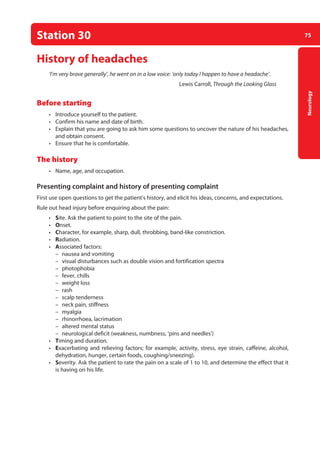 75
Neurology
Station 30
History of headaches
‘I’m very brave generally’, he went on in a low voice: ‘only today I happen to have a headache’.
Lewis Carroll, Through the Looking Glass
Before starting
• Introduce yourself to the patient.
• Confirm his name and date of birth.
• Explain that you are going to ask him some questions to uncover the nature of his headaches,
and obtain consent.
• Ensure that he is comfortable.
The history
• Name, age, and occupation.
Presenting complaint and history of presenting complaint
First use open questions to get the patient’s history, and elicit his ideas, concerns, and expectations.
Rule out head injury before enquiring about the pain:
• Site. Ask the patient to point to the site of the pain.
• Onset.
• Character, for example, sharp, dull, throbbing, band-like constriction.
• Radiation.
• Associated factors:
–
– nausea and vomiting
–
– visual disturbances such as double vision and fortification spectra
–
– photophobia
–
– fever, chills
–
– weight loss
–
– rash
–
– scalp tenderness
–
– neck pain, stiffness
–
– myalgia
–
– rhinorrhoea, lacrimation
–
– altered mental status
–
– neurological deficit (weakness, numbness, ‘pins and needles’)
• Timing and duration.
• Exacerbating and relieving factors; for example, activity, stress, eye strain, caffeine, alcohol,
dehydration, hunger, certain foods, coughing/sneezing).
• Severity. Ask the patient to rate the pain on a scale of 1 to 10, and determine the effect that it
is having on his life.
04-OCSEs-Neurology_5e ccp.indd 75 19/03/2015 12:34
 