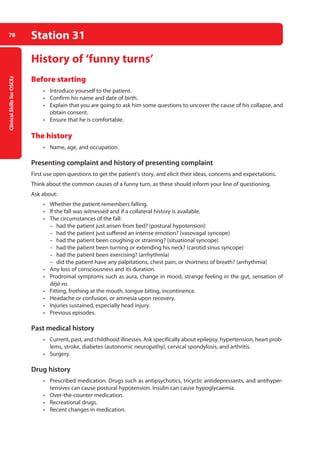 Clinical
Skills
for
OSCEs
78 Station 31
History of ‘funny turns’
Before starting
• Introduce yourself to the patient.
• Confirm his name and date of birth.
• Explain that you are going to ask him some questions to uncover the cause of his collapse, and
obtain consent.
• Ensure that he is comfortable.
The history
• Name, age, and occupation.
Presenting complaint and history of presenting complaint
First use open questions to get the patient’s story, and elicit their ideas, concerns and expectations.
Think about the common causes of a funny turn, as these should inform your line of questioning.
Ask about:
• Whether the patient remembers falling.
• If the fall was witnessed and if a collateral history is available.
• The circumstances of the fall:
–
– had the patient just arisen from bed? (postural hypotension)
–
– had the patient just suffered an intense emotion? (vasovagal syncope)
–
– had the patient been coughing or straining? (situational syncope)
–
– had the patient been turning or extending his neck? (carotid sinus syncope)
–
– had the patient been exercising? (arrhythmia)
–
– did the patient have any palpitations, chest pain, or shortness of breath? (arrhythmia)
• Any loss of consciousness and its duration.
• Prodromal symptoms such as aura, change in mood, strange feeling in the gut, sensation of
déjà vu.
• Fitting, frothing at the mouth, tongue biting, incontinence.
• Headache or confusion, or amnesia upon recovery.
• Injuries sustained, especially head injury.
• Previous episodes.
Past medical history
• Current, past, and childhood illnesses. Ask specifically about epilepsy, hypertension, heart prob-
lems, stroke, diabetes (autonomic neuropathy), cervical spondylosis, and arthritis.
• Surgery.
Drug history
• Prescribed medication. Drugs such as antipsychotics, tricyclic antidepressants, and antihyper-
tensives can cause postural hypotension. Insulin can cause hypoglycaemia.
• Over-the-counter medication.
• Recreational drugs.
• Recent changes in medication.
04-OCSEs-Neurology_5e ccp.indd 78 19/03/2015 12:34
 