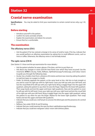 81
Neurology
Station 32
Cranial nerve examination
Specifications: You may be asked to limit your examination to certain cranial nerves only, e.g. I–VI,
VII–XII.
Before starting
• Introduce yourself to the patient.
• Confirm his name and date of birth.
• Explain the examination and obtain his consent.
• Ensure that he is comfortable.
The examination
The olfactory nerve (CN I)
• Ask the patient if he has noticed a change in his sense of smell or taste. If he has, indicate that
you would perform an olfactory examination by asking him to smell different scents, such as
mint or coffee. Otherwise, the olfactory nerve is not formally tested.
The optic nerve (CN II)
(See Station 51: Vision and the eye examination for more details.)
• Ask the patient whether he wears glasses. If he does, ask him to put them on.
• Ask about any changes in vision and the time frame over which they have occurred. Use the
mnemonic AFRO C (Acuity, Fields, Reflexes, Ophthalmoscopy/Fundoscopy, and Colour vision)
to guide you through the following steps.
• Acuity: Use a Snellen chart from a distance of 6 metres and test near vision by asking the patient
to read test types (or a page in a book).
• Fields: Sit directly opposite the patient, at the same level as him. Ask him to look straight at
you and to cover his right eye with his right hand. Cover your left eye with your left hand, and
test the visual field of his left eye with your right hand. Bring a wiggly finger into the upper left
quadrant, asking the patient to say when he sees the finger. Repeat for the lower left quadrant.
Then swap hands and test the upper and lower right quadrants. Now ask the patient to cover
his left eye with his left hand. Cover your right eye with your right hand and test the visual field
of his right eye with your left hand. Bring a wiggly finger into the upper right quadrant, asking
the patient to say when he sees the finger. Repeat for the lower right quadrant. Then swap
hands and test the upper and lower left quadrants.
• Indicate that you could use a red hat pin to uncover the blind spot and the presence of a central
scotoma.
• Reflexes: See under CN III, IV and VI testing.
• Indicate that you could examine the eyes by direct ophthalmoscopy/fundoscopy.
• Indicate that you could test red/green colour vision with Ishihara plates.
04-OCSEs-Neurology_5e ccp.indd 81 19/03/2015 12:34
 