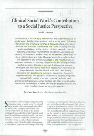 ( Clinical Social Work's ContributiorT)
          to a Social Justice Perspective ^
                                             Carol R. Swenson


             Social justice is increasingly described as the organizing value of
             social work. But does that apply to clinical social work? Following
              Wakefield, this article argues that it does and offers a variety of
              theories and practices to elaborate this claim, including ways to
                 understand clients in the contexts of their strengths, social
                positions, and power relationships. In addition, clinicians can
             develop techniques to enable clients to understand themselves in
              these relationships and to be liberated when these relationships
                are oppressive. The clinician engages in self-reflection about
             personal experiences, not only of oppression but also of privilege
                 and domination. Clinicians may work with people who are
              privileged and powerful to help them assess their motivation to
                   change behavior associated with such roles. And finally,
                clinicians can develop new structures in agencies to counter
              oppressive beliefs and practices and work to develop programs
                    that will offer social, economic, spiritual, political, and
             psychological resources. Social workers can offer a social Justice
             perspective to members of other therapeutic professions who are
                          interested in clinical social Justice practice.

                          Key words: clients; clinicians; social Justice




S
     ocial justice is increasingly being seen as the         programs, and community education. They also
     organizing value of social work. For clinical           join with other social workers and their clients
     social workers, this conceptualization clari-           in social action (Swenson, 1995). Clinical social
fies and focuses a unique contribution that                  work should not be equated with practice based
clinical social work can make to the mental                  on a medical model, a focus on pathology, quot;blam-
health professions. In this article quot;clinical social         ing the victim,quot; or social conservatism. Clinical
workquot; is used in this sense to include case man-             social workers can consider what a social justice
agement, advocacy, teamwork, mediation, and                  perspective means and how it can be enacted in
prevention roles, as well as therapeutic and                 clinical contexts. They can think about work
counseling roles. Clinical social workers engage             with individuals, families, and groups from a
in supervision, organizational change, directing             social justice perspective. They can provide

                                                                                    National Assodjiion of Social Wiirkers.

                                                       527