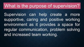 What is the purpose of supervision?
Supervision can help create a more
supportive, caring and positive working
environment as it provides a space for
regular communication, problem solving
and increased team working.
 