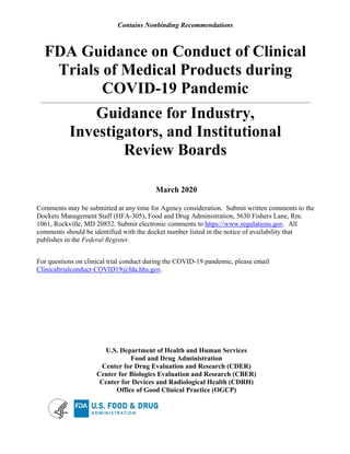 Contains Nonbinding Recommendations
FDA Guidance on Conduct of Clinical

Trials of Medical Products during 

COVID-19 Pandemic

Guidance for Industry, 

Investigators, and Institutional

Review Boards

March 2020
Comments may be submitted at any time for Agency consideration. Submit written comments to the
Dockets Management Staff (HFA-305), Food and Drug Administration, 5630 Fishers Lane, Rm.
1061, Rockville, MD 20852. Submit electronic comments to https://www.regulations.gov. All
comments should be identified with the docket number listed in the notice of availability that
publishes in the Federal Register.
For questions on clinical trial conduct during the COVID-19 pandemic, please email
Clinicaltrialconduct-COVID19@fda.hhs.gov.
U.S. Department of Health and Human Services

Food and Drug Administration

Center for Drug Evaluation and Research (CDER)

Center for Biologics Evaluation and Research (CBER)

Center for Devices and Radiological Health (CDRH)

Office of Good Clinical Practice (OGCP)

 
