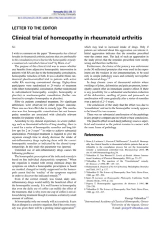 LETTER TO THE EDITOR
Clinical trial of homeopathy in rheumatoid arthritis
Sir,
I wish to comment on the paper “Homeopathy has clinical
beneﬁts in rheumatoid arthritis patients that are attributable
to the consultation process but not the homeopathic remedy:
a randomized controlled clinical trial” by Brien et al.1
The purpose of this clinical trial was to assess whether
any beneﬁts from adjunctive homeopathic intervention in
patients with RA are due to the homeopathic consultation,
homeopathic remedies or both. It was a double-blind, ran-
domized placebo-controlled trial in patients with active
stable RA receiving conventional therapy. Eighty-three
participants were randomized to 24 weeks of treatment
with either homeopathic consultation (further randomized
to individualized homeopathy, complex homeopathy or
placebo) or non-homeopathic consultation (further ran-
domized to complex homeopathy or placebo).
Fifty-six patients completed treatment. No signiﬁcant
differences were observed for either primary outcome.
There was no clear effect due to remedy type. The conclu-
sion was that homeopathic consultations but not homeo-
pathic remedies are associated with clinically relevant
beneﬁts for patients with RA.
According to my clinical experience, in severe pathol-
ogy such as rheumatoid arthritis of long standing, there is
a need for a series of homeopathic remedies and long fol-
low ups for 2 or 3 years2,3
in order to achieve substantial
amelioration. Prolonged treatment is required to give the
organism enough time to slowly decrease the intake of
anti-inﬂammatory drugs replacing them with the correct
homeopathic remedies as indicated by the altered symp-
tomatology. In this study this parameter was ignored.
Unlimited use of anti-inﬂammatory drugs causes the
following problems:
The homeopathic prescription of the indicated remedy is
based on ﬁne individual characteristic symptoms.4
When
the organism is treated with strong chemical drugs the
symptoms on which a homeopathic prescription is based
are masked, changed or totally suppressed so the homeo-
path cannot ﬁnd the ‘totality’ of the symptoms required
in order to discover the indicated remedy.5,6
Even if the correct remedy was found, daily anti-
inﬂammatory drugs would nullify the beneﬁcial effect of
the homeopathic remedy. It is well known in homeopathy
that even the daily use of coffee can nullify the effect of
the treatment, that is why even one cup of coffee is not al-
lowed during treatment though it contains a relatively small
amount of caffeine.
In homeopathy only one remedy will act curatively. It acts
like an allergen in a sensitive organism. But if the correct rem-
edy was given there will be a prolong initial aggravation5,7
which may lead to increased intake of drugs. Only if
patients are informed about this aggravation can tolerate it.
Initial aggravation indicates that the remedies prescribed
were the correct ones. The lack of such an aggravation in
the study proves that the remedies prescribed were mostly
wrong and therefore ineffective.
Furthermore, the choice of the potency was unfortunate
as the 50 millesimal potencies that were used in the exper-
iment are the weakest in our armamentarium, to be used
only in simple pathology cases and certainly not together
with chemical drugs.2,8
In deep chronic cases of rheumatoid arthritis where
swellings of joints, deformities and pain are present, home-
opathy cannot offer an immediate curative effect. If there
is any possibility for a substantial amelioration-reduction
of the deformities, swelling of joints and pains-such an
amelioration will come gradually after a series of remedies
over a period of 2e3 years.
The conclusion of the study that the effect was due to
‘consultation’ and not to the homeopathic remedy appears
to be biased for two reasons:
There was no substantial amelioration of the pathology
in any group to compare and on which to base conclusions.
The placebo effect in such deep pathology cases is super-
ﬁcial and transient as the patient remains in essence with
the same frame of pathology.
References
1 Brien S, Lachance L, Prescott P, McDermott C, Lewith G. Homeop-
athy has clinical beneﬁts in rheumatoid arthritis patients that are at-
tributable to the consultation process but not the homeopathic
remedy: a randomized controlled trial. Rheumatology 2010; 49:
doi:10.1093/rheumatology/keq234.
2 Vithoulkas G, Van Woensel E. Levels of Health. Athens: Interna-
tional Academy of Classical Homeopathy, 2010, pp. 53e57.
3 Vithoulkas G. The question of the "Constitutional" remedy.
Br Homoeo J 1998; 87: 145e147.
4 Hahnemann S. Organon of the Art of Healing. Philadelphia: Boericke
and Tafel, 1917, p. 137.
5 Vithoulkas G. The Science of Homeopathy. New York: Grove Press,
1980, pp. 227e230.
6 Kent JT. Lectures on Homeopathic Philosophy. California: North
Atlantic Books, 1979, p. 242.
7 Popova T. Homoeopathic aggravation. Br Homoeo J 1991; 80:
228e230.
8 Vithoulkas G. The Science of Homeopathy. New York: Grove Press,
1980, pp. 213e217.
George Vithoulkas1,2
1
International Academy of Classical Homeopathy, Greece
2
University of the Aegean, Greece
E-mail: george@vithoulkas.com
Homeopathy (2011) 100, 300
Ó 2011 The Faculty of Homeopathy
doi:10.1016/j.homp.2011.06.004, available online at http://www.sciencedirect.com
 