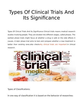 Types Of Clinical Trials And
Its Significance
Types Of Clinical Trials And Its Significance Clinical trials means medical research
studies involving people. They are divided into different stages, called phases. The
earliest phase trials might focus at whether a drug is safe or the side effects it
causes. A later phase trial aims to test and compare whether a new treatment is
better than existing ones.also checkwhy clinical trials are important in clinical
research.
Types of Classifications:
In one way of classification it is based on the behavior of researches:
 