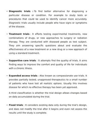 • Diagnostic trials : To find better alternative for diagnosing a
particular disease or condition. For example to study tests or
procedures that could be used to identify cancer more accurately.
Diagnostic trials usually include people who have signs or symptoms
of the disease.
• Treatment trials : It efforts testing experimental treatments, new
combinations of drugs, or new approaches to surgery or radiation
therapy. They are conducted with diseased people as test subject.
They aim answering specific questions about and evaluate the
effectiveness of a new treatment or a new drug or a new approach of
using a standard treatment.
• Supportive care trials : It attempts find the quality of trials. It aims
finding ways to improve the comfort and quality of life for individuals
with a chronic illness.
• Expanded access trials : Also known as compassionate use trials. It
provides partially tested, unapproved therapeutics to a small number
of patients who have lost all realistic options. Usually this involves
disease for which no effective therapy has been yet approved.
A third classification is whether the trial design allows changes based
on data accumulated during the trial.
• Fixed trials : It considers existing data only during the trial’s design,
and does not modify the trial after it begins and even not assess the
results until the study is complete.
 