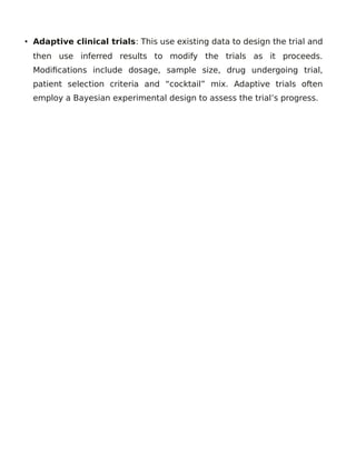 • Adaptive clinical trials: This use existing data to design the trial and
then use inferred results to modify the trials as it proceeds.
Modifications include dosage, sample size, drug undergoing trial,
patient selection criteria and “cocktail” mix. Adaptive trials often
employ a Bayesian experimental design to assess the trial’s progress.
 