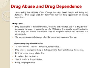 Drug Abuse and Drug Dependence
Every society has a history of use of drugs that affect mood, thought and feeling and
behavior. Even drugs used for therapeutic purposes have opportunity of causing
dependence.
Drug Abuse:
 Drug abuse refers to the inappropriate, excessive and persistent use of a drug for non-
therapeutic purposes. It means the use of a CNS active drug usually by self-medication
of the drugs in a manner that deviates from the acceptable medical and social use in a
given society.
 The term conveys social disapproval of the manner and purpose of drug use.
The purpose of drug abuse includes-
 To relive anxiety, tension, depression, for recreation.
 Drug abuse is a dangerous thing in that sequentially it can leads to drug dependence.
 Firstly, a person simply takes a drug
 It produces drug habituation
 Then, it results in drug addiction
 Lastly, drug dependence.
 