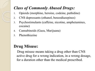 Class of Commonly Abused Drugs:
1. Opioids (morphine, heroine, codeine, pathidine)
2. CNS depressants (ethanol, benzodiazepines)
3. Psychostimulants (caffeine, nicotine, amphetamines,
cocaine)
4. Cannabinoids (Gaza, Marijuana)
5. Phenothiazine
Drug Misuse:
Drug misuse means taking a drug other than CNS
active drug for a wrong indication, in a wrong dosage,
for a duration other than the medical prescribed.
 