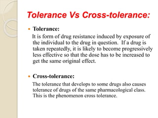 Tolerance Vs Cross-tolerance:
 Tolerance:
It is form of drug resistance induced by exposure of
the individual to the drug in question. If a drug is
taken repeatedly, it is likely to become progressively
less effective so that the dose has to be increased to
get the same original effect.
 Cross-tolerance:
The tolerance that develops to some drugs also causes
tolerance of drugs of the same pharmacological class.
This is the phenomenon cross tolerance.
 