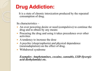 Drug Addiction:
It is a state of chronic intoxication produced by the repeated
consumption of drug.
Its characteristics –
 An over powering desire or need (compulsive) to continue the
drug and to obtain by any means
 Procuring the drug and using it takes precedence over other
activities
 A tendency to increase the dose
 A psychic (sleep/euphoria) and physical dependence
(neuroadaptation) on the effect of drug.
 Withdrawal syndrome
Examples- Amphetamines, cocaine, cannabis, LSD (lysergic
acid diethylamide) etc.
 
