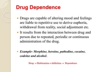 Drug Dependence
 Drugs are capable of altering mood and feelings
are liable to repetitive use to derive euphoria,
withdrawal from reality, social adjustment etc.
 It results from the interaction between drug and
person due to repeated, periodic or continuous
administration of the drug.
 Example- Morphine, heroine, pathedine, cocaine,
codeine and alcohol.
Drug  Habituation Addiction  Dependence
 