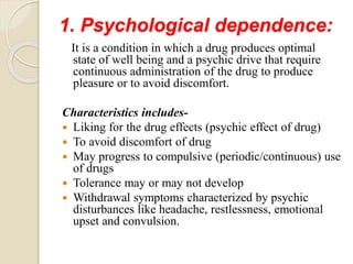 1. Psychological dependence:
It is a condition in which a drug produces optimal
state of well being and a psychic drive that require
continuous administration of the drug to produce
pleasure or to avoid discomfort.
Characteristics includes-
 Liking for the drug effects (psychic effect of drug)
 To avoid discomfort of drug
 May progress to compulsive (periodic/continuous) use
of drugs
 Tolerance may or may not develop
 Withdrawal symptoms characterized by psychic
disturbances like headache, restlessness, emotional
upset and convulsion.
 