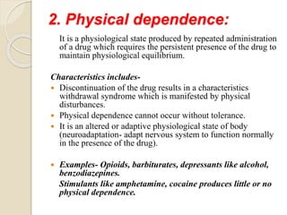 2. Physical dependence:
It is a physiological state produced by repeated administration
of a drug which requires the persistent presence of the drug to
maintain physiological equilibrium.
Characteristics includes-
 Discontinuation of the drug results in a characteristics
withdrawal syndrome which is manifested by physical
disturbances.
 Physical dependence cannot occur without tolerance.
 It is an altered or adaptive physiological state of body
(neuroadaptation- adapt nervous system to function normally
in the presence of the drug).
 Examples- Opioids, barbiturates, depressants like alcohol,
benzodiazepines.
Stimulants like amphetamine, cocaine produces little or no
physical dependence.
 