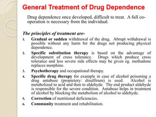 General Treatment of Drug Dependence
Drug dependence once developed, difficult to treat. A full co-
operation is necessary from the individual.
The principles of treatment are-
1. Gradual or sudden withdrawal of the drug. Abrupt withdrawal is
possible without any harm for the drugs not producing physical
dependence.
2. Specific substitution therapy is based on the advantage of
development of cross tolerance. Drugs which produce cross
tolerance and less severe side effects may be given eg. methadone
replaces morphine.
3. Psychotherapy and occupational therapy.
4. Specific drug therapy for example in case of alcohol poisoning a
drug antabuse (propietery: disulfirum) is used. Alcohol is
metabolized to acid and then to aldehyde. The end product aldehyde
is responsible for the severe condition. Antabuse helps in treatment
of alcohol by blocking the metabolism of alcohol to aldehyde.
5. Correction of nutritional deficiencies.
6. Community treatment and rehabilitation.
 