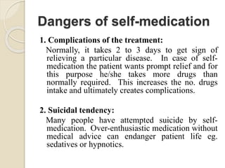 Dangers of self-medication
1. Complications of the treatment:
Normally, it takes 2 to 3 days to get sign of
relieving a particular disease. In case of self-
medication the patient wants prompt relief and for
this purpose he/she takes more drugs than
normally required. This increases the no. drugs
intake and ultimately creates complications.
2. Suicidal tendency:
Many people have attempted suicide by self-
medication. Over-enthusiastic medication without
medical advice can endanger patient life eg.
sedatives or hypnotics.
 