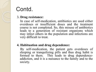 Contd.
3. Drug resistance:
In case of self-medication, antibiotics are used either
overdoses or insufficient doses and the treatment
course is not completed. So, this misuse of antibiotics
leads to a generation of resistant organisms which
may infect others in the population and infections are
very difficult to treat.
4. Habituation and drug dependence:
By self-medication, the patient gets overdoses of
sleeping or tranquilizing pills and thus drug habit is
formed to them. This leads to drug dependence-
addiction, and it is a nuisance to the family and to the
society.
 