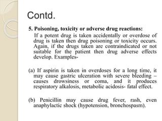 Contd.
5. Poisoning, toxicity or adverse drug reactions:
If a potent drug is taken accidentally or overdose of
drug is taken then drug poisoning or toxicity occurs.
Again, if the drugs taken are contraindicated or not
suitable for the patient then drug adverse effects
develop. Examples-
(a) If aspirin is taken in overdoses for a long time, it
may cause gastric ulceration with severe bleeding –
causes drowsiness or coma, and it produces
respiratory alkalosis, metabolic acidosis- fatal effect.
(b) Penicillin may cause drug fever, rash, even
anaphylactic shock (hypotension, bronchospasm).
 