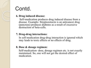 Contd.
6. Drug induced disease:
Self-medication produces drug induced disease from a
disease. Example- Streptozotocin is an anticancer drug
(pancreas) produces diabetes as a result of excessive
destruction of beta-cells.
7. Drug-drug interactions:
In self-medication drug-drug interaction is ignored which
may leads to toxic effects or no effects of drug.
8. Dose & dosage regimen:
Self-medication- dose, dosage regimen etc. is not exactly
maintained. So, one will not get the desired effect of
medication.
 