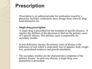 Prescription
Prescription is an authorized order for medication issued by a
physician. Includes- medication, dose, dosage form, interval, drug-
food interaction etc.
 Single drug prescription
A single drug is prescribed for the treatment of specific diseases. It
requires the skillness of the physician to find out the primary cause
of a specific disease. This primary cause is responsible for
secondary trouble.
 In iron deficiency anemia, the primary cause of disease is the
deficiency of iron which is associated- loss of appetite, body weight
loss, generalized weakness and growth retardation.
 The secondary troubles are the characteristics symptoms of the
primary disease. In such case disease, a single drug- iron
preparation is prescribed.
 