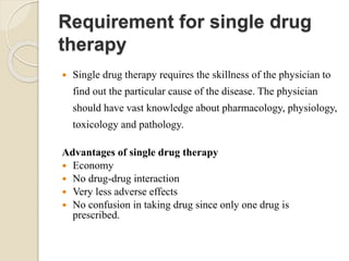 Requirement for single drug
therapy
 Single drug therapy requires the skillness of the physician to
find out the particular cause of the disease. The physician
should have vast knowledge about pharmacology, physiology,
toxicology and pathology.
Advantages of single drug therapy
 Economy
 No drug-drug interaction
 Very less adverse effects
 No confusion in taking drug since only one drug is
prescribed.
 