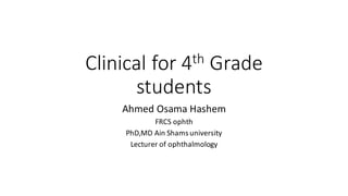 Clinical	for	4th Grade	
students
Ahmed	Osama	Hashem
FRCS	ophth
PhD,MD Ain Shams	university
Lecturer	of	ophthalmology
 