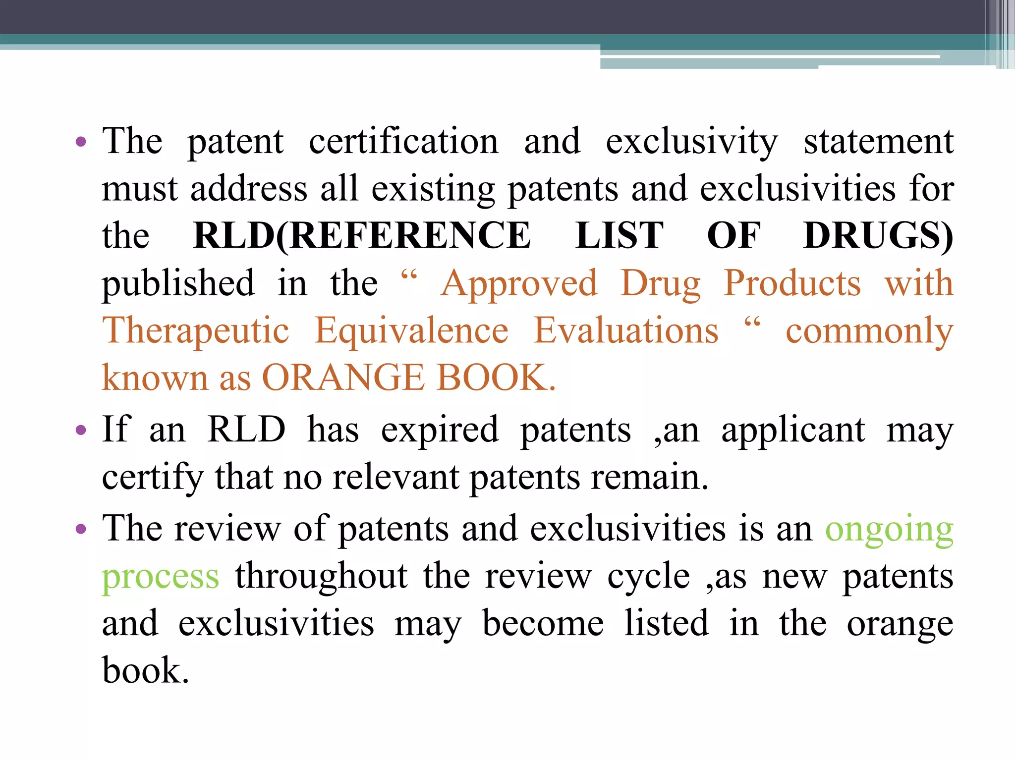 • The patent certification and exclusivity statement
must address all existing patents and exclusivities for
the RLD(REFERENCE LIST OF DRUGS)
published in the “ Approved Drug Products with
Therapeutic Equivalence Evaluations “ commonly
known as ORANGE BOOK.
• If an RLD has expired patents ,an applicant may
certify that no relevant patents remain.
• The review of patents and exclusivities is an ongoing
process throughout the review cycle ,as new patents
and exclusivities may become listed in the orange
book.
 
