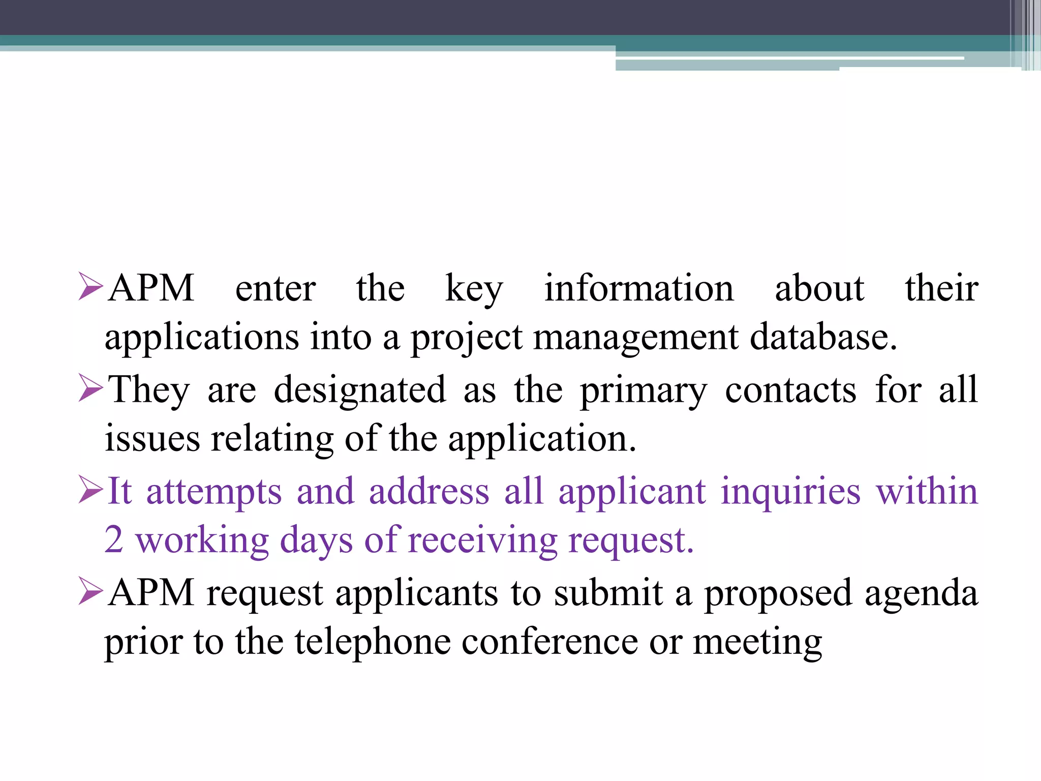 APM enter the key information about their
applications into a project management database.
They are designated as the primary contacts for all
issues relating of the application.
It attempts and address all applicant inquiries within
2 working days of receiving request.
APM request applicants to submit a proposed agenda
prior to the telephone conference or meeting
 