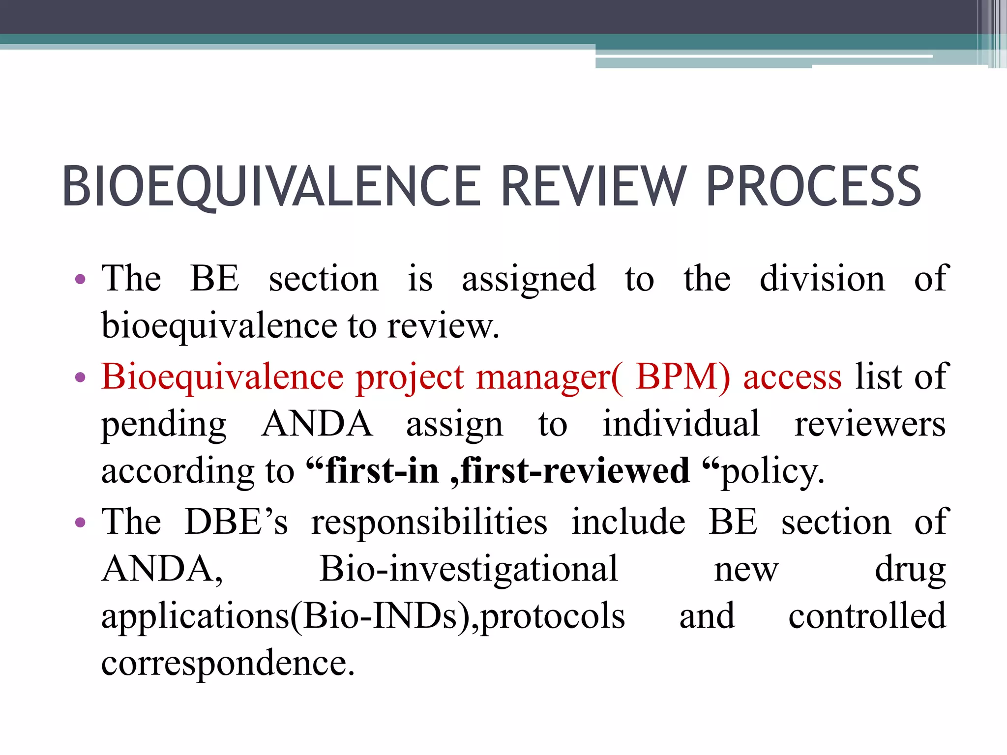 BIOEQUIVALENCE REVIEW PROCESS
• The BE section is assigned to the division of
bioequivalence to review.
• Bioequivalence project manager( BPM) access list of
pending ANDA assign to individual reviewers
according to “first-in ,first-reviewed “policy.
• The DBE’s responsibilities include BE section of
ANDA, Bio-investigational new drug
applications(Bio-INDs),protocols and controlled
correspondence.
 