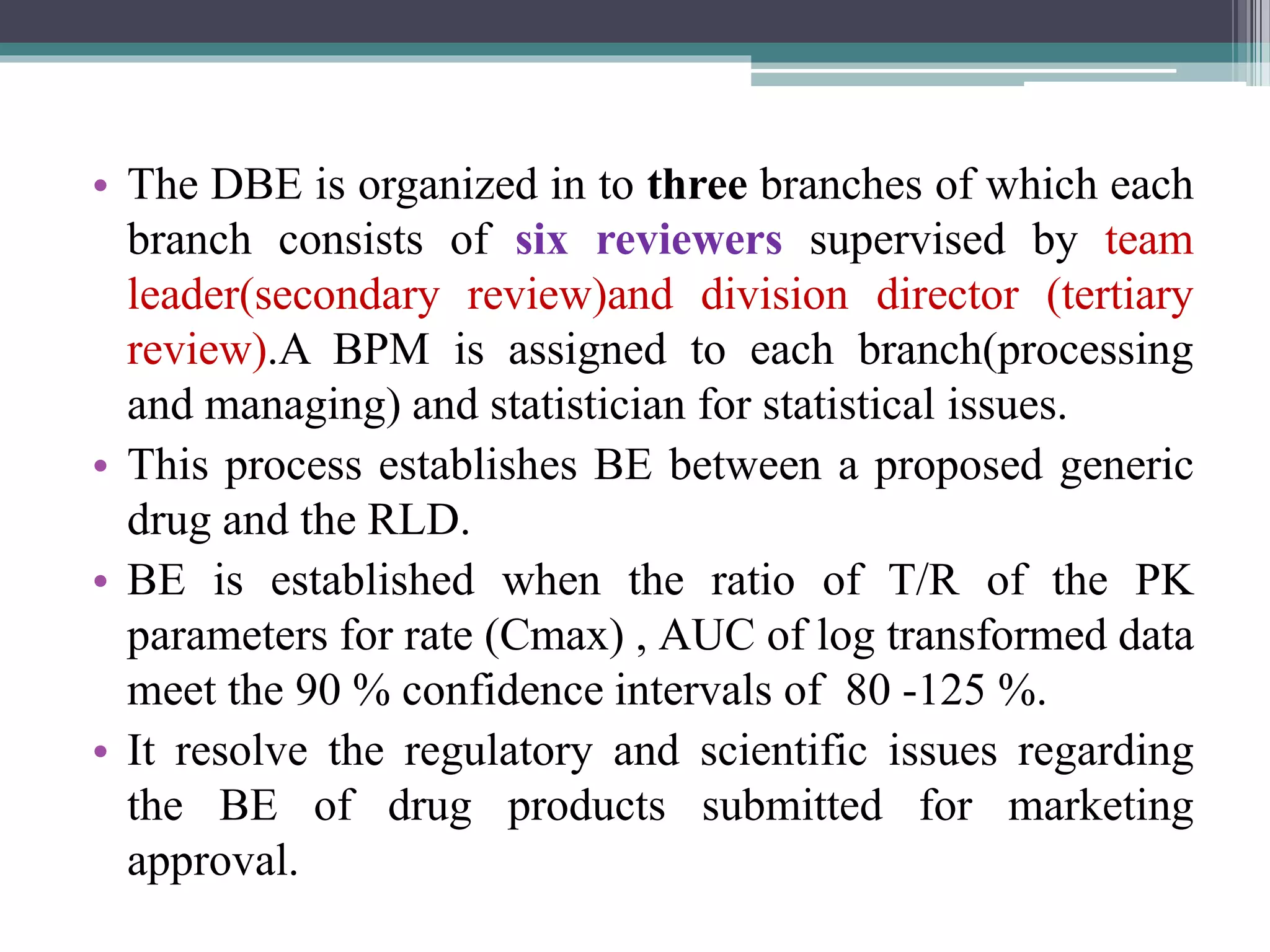 • The DBE is organized in to three branches of which each
branch consists of six reviewers supervised by team
leader(secondary review)and division director (tertiary
review).A BPM is assigned to each branch(processing
and managing) and statistician for statistical issues.
• This process establishes BE between a proposed generic
drug and the RLD.
• BE is established when the ratio of T/R of the PK
parameters for rate (Cmax) , AUC of log transformed data
meet the 90 % confidence intervals of 80 -125 %.
• It resolve the regulatory and scientific issues regarding
the BE of drug products submitted for marketing
approval.
 