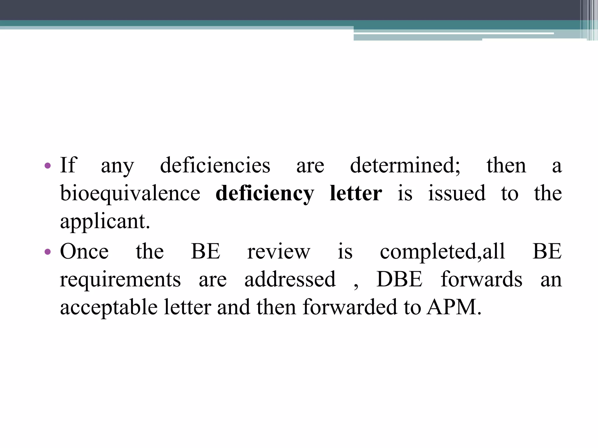 • If any deficiencies are determined; then a
bioequivalence deficiency letter is issued to the
applicant.
• Once the BE review is completed,all BE
requirements are addressed , DBE forwards an
acceptable letter and then forwarded to APM.
 
