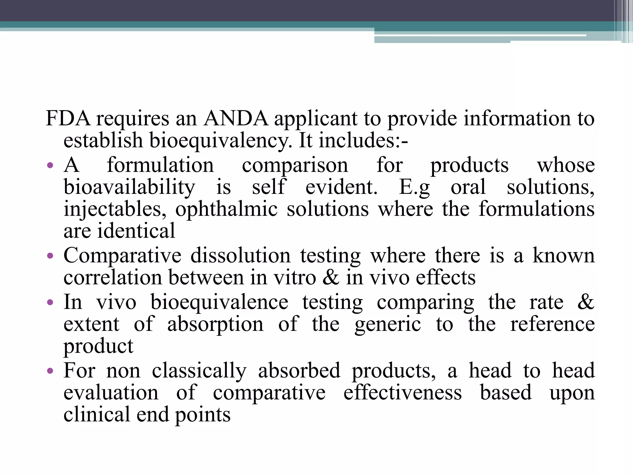 FDA requires an ANDA applicant to provide information to
establish bioequivalency. It includes:-
• A formulation comparison for products whose
bioavailability is self evident. E.g oral solutions,
injectables, ophthalmic solutions where the formulations
are identical
• Comparative dissolution testing where there is a known
correlation between in vitro & in vivo effects
• In vivo bioequivalence testing comparing the rate &
extent of absorption of the generic to the reference
product
• For non classically absorbed products, a head to head
evaluation of comparative effectiveness based upon
clinical end points
 