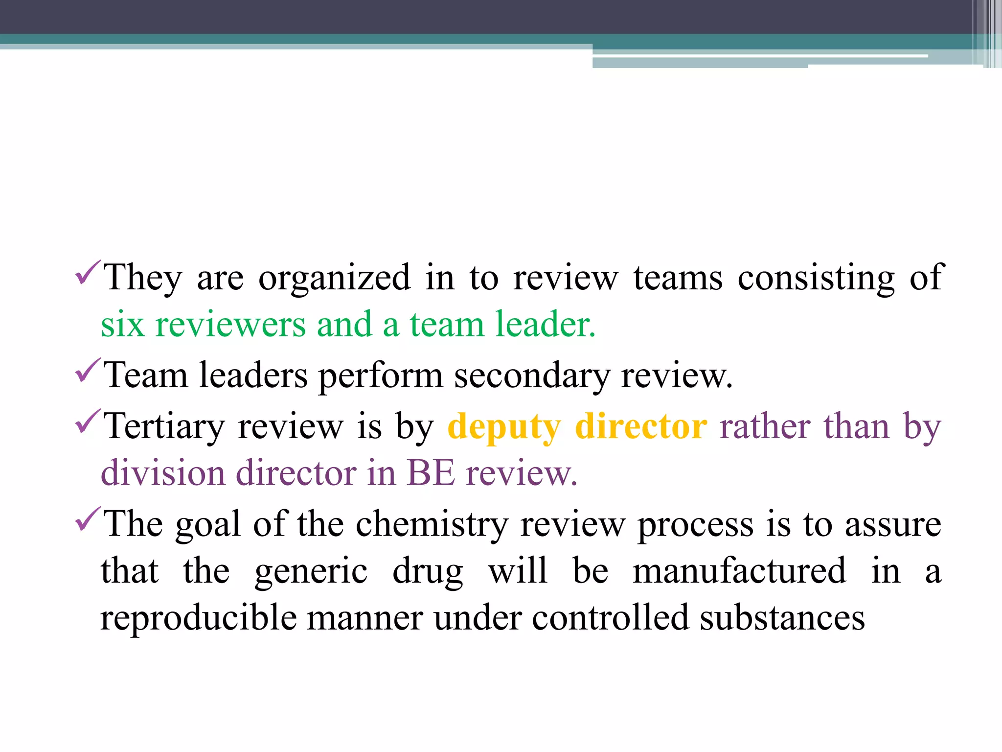 They are organized in to review teams consisting of
six reviewers and a team leader.
Team leaders perform secondary review.
Tertiary review is by deputy director rather than by
division director in BE review.
The goal of the chemistry review process is to assure
that the generic drug will be manufactured in a
reproducible manner under controlled substances
 