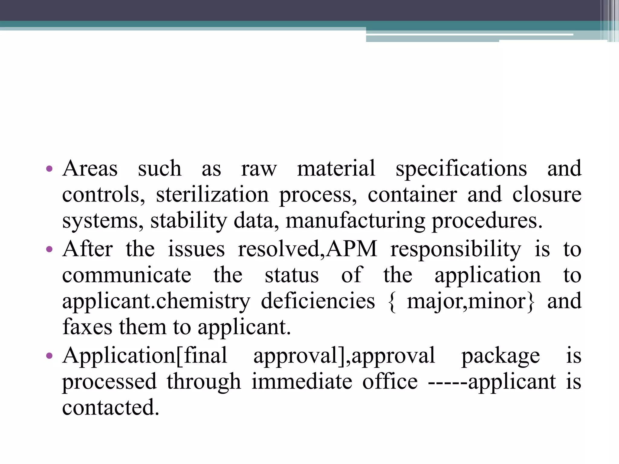 • Areas such as raw material specifications and
controls, sterilization process, container and closure
systems, stability data, manufacturing procedures.
• After the issues resolved,APM responsibility is to
communicate the status of the application to
applicant.chemistry deficiencies { major,minor} and
faxes them to applicant.
• Application[final approval],approval package is
processed through immediate office -----applicant is
contacted.
 