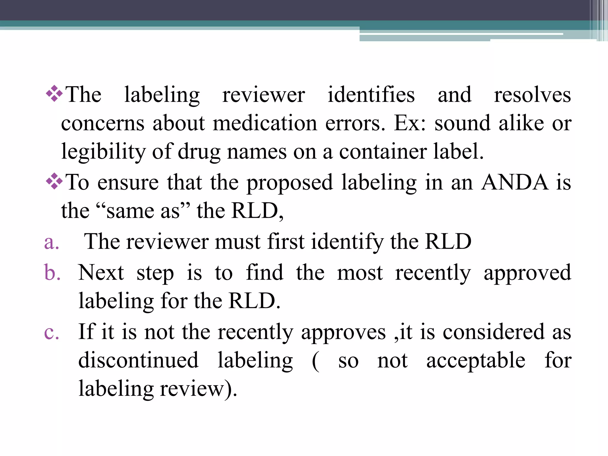 The labeling reviewer identifies and resolves
concerns about medication errors. Ex: sound alike or
legibility of drug names on a container label.
To ensure that the proposed labeling in an ANDA is
the “same as” the RLD,
a. The reviewer must first identify the RLD
b. Next step is to find the most recently approved
labeling for the RLD.
c. If it is not the recently approves ,it is considered as
discontinued labeling ( so not acceptable for
labeling review).
 