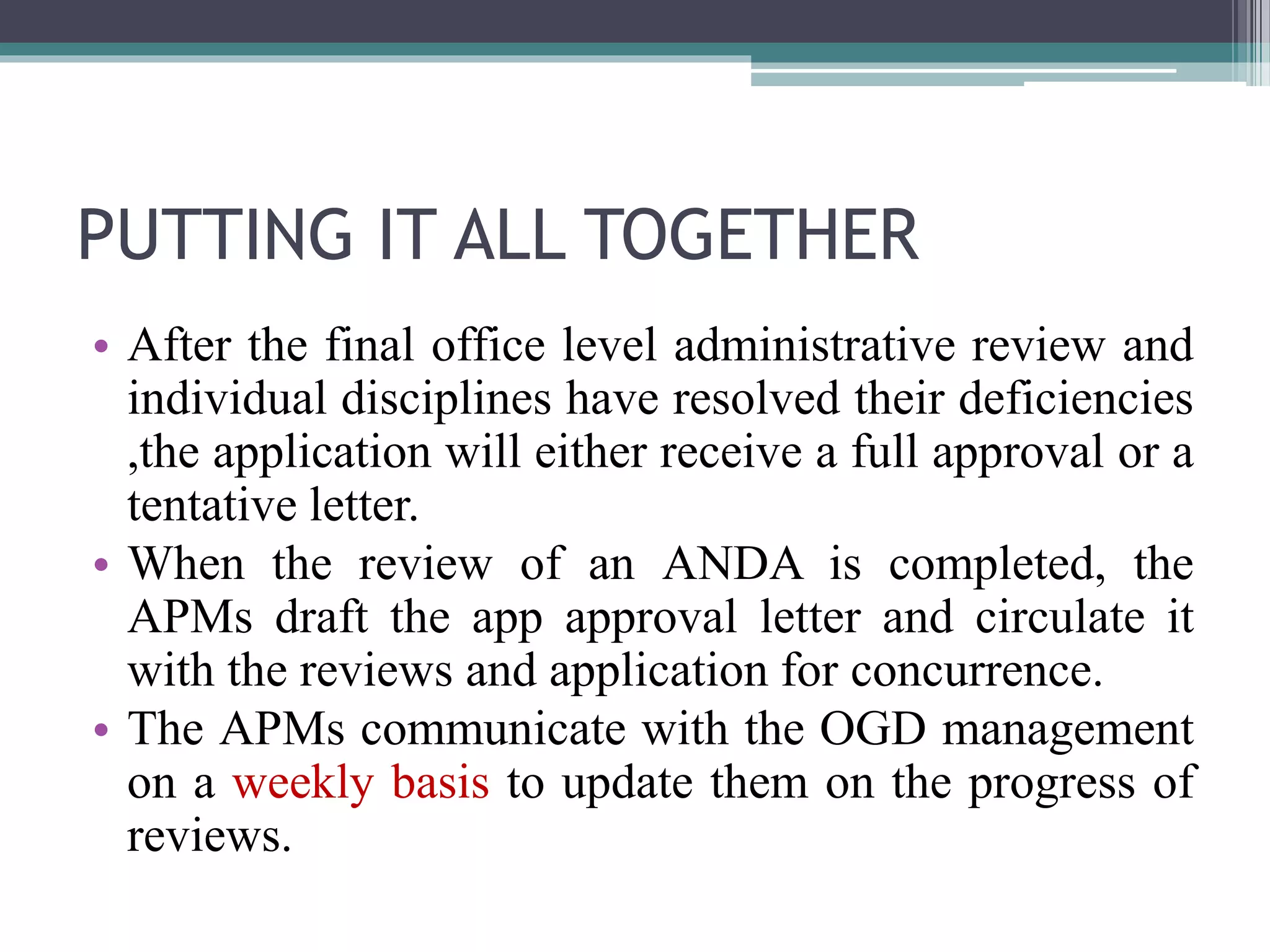 PUTTING IT ALL TOGETHER
• After the final office level administrative review and
individual disciplines have resolved their deficiencies
,the application will either receive a full approval or a
tentative letter.
• When the review of an ANDA is completed, the
APMs draft the app approval letter and circulate it
with the reviews and application for concurrence.
• The APMs communicate with the OGD management
on a weekly basis to update them on the progress of
reviews.
 