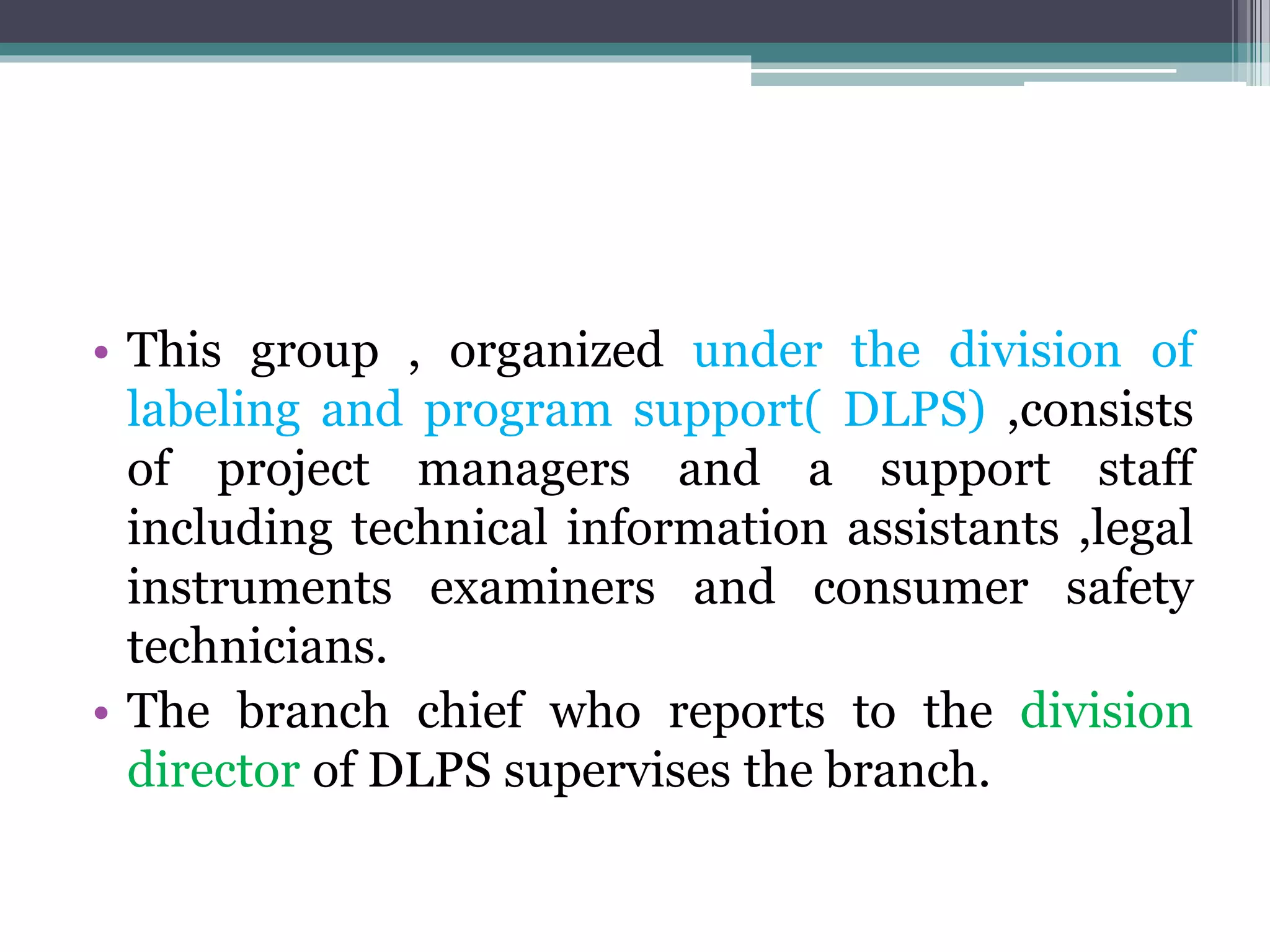 • This group , organized under the division of
labeling and program support( DLPS) ,consists
of project managers and a support staff
including technical information assistants ,legal
instruments examiners and consumer safety
technicians.
• The branch chief who reports to the division
director of DLPS supervises the branch.
 