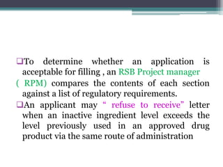 To determine whether an application is
acceptable for filling , an RSB Project manager
( RPM) compares the contents of each section
against a list of regulatory requirements.
An applicant may “ refuse to receive” letter
when an inactive ingredient level exceeds the
level previously used in an approved drug
product via the same route of administration
 