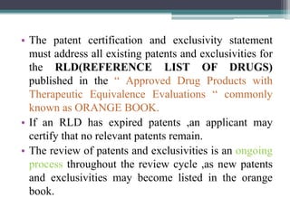 • The patent certification and exclusivity statement
must address all existing patents and exclusivities for
the RLD(REFERENCE LIST OF DRUGS)
published in the “ Approved Drug Products with
Therapeutic Equivalence Evaluations “ commonly
known as ORANGE BOOK.
• If an RLD has expired patents ,an applicant may
certify that no relevant patents remain.
• The review of patents and exclusivities is an ongoing
process throughout the review cycle ,as new patents
and exclusivities may become listed in the orange
book.
 
