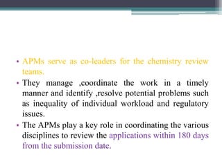 • APMs serve as co-leaders for the chemistry review
teams.
• They manage ,coordinate the work in a timely
manner and identify ,resolve potential problems such
as inequality of individual workload and regulatory
issues.
• The APMs play a key role in coordinating the various
disciplines to review the applications within 180 days
from the submission date.
 