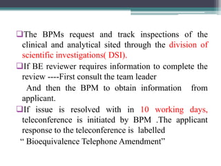 The BPMs request and track inspections of the
clinical and analytical sited through the division of
scientific investigations( DSI).
If BE reviewer requires information to complete the
review ----First consult the team leader
And then the BPM to obtain information from
applicant.
If issue is resolved with in 10 working days,
teleconference is initiated by BPM .The applicant
response to the teleconference is labelled
“ Bioequivalence Telephone Amendment”
 