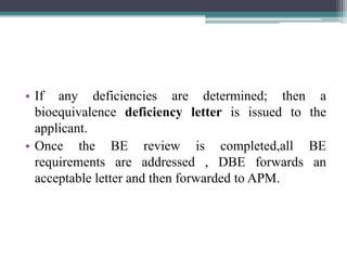 • If any deficiencies are determined; then a
bioequivalence deficiency letter is issued to the
applicant.
• Once the BE review is completed,all BE
requirements are addressed , DBE forwards an
acceptable letter and then forwarded to APM.
 