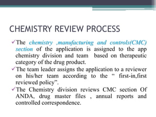 CHEMISTRY REVIEW PROCESS
The chemistry ,manufacturing and controls(CMC)
section of the application is assigned to the app
chemistry division and team based on therapeutic
category of the drug product.
The team leader assigns the application to a reviewer
on his/her team according to the “ first-in,first
reviewed policy”.
The Chemistry division reviews CMC section Of
ANDA, drug master files , annual reports and
controlled correspondence.
 
