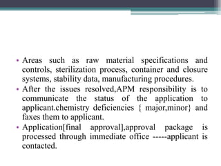 • Areas such as raw material specifications and
controls, sterilization process, container and closure
systems, stability data, manufacturing procedures.
• After the issues resolved,APM responsibility is to
communicate the status of the application to
applicant.chemistry deficiencies { major,minor} and
faxes them to applicant.
• Application[final approval],approval package is
processed through immediate office -----applicant is
contacted.
 