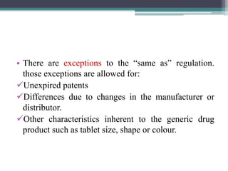 • There are exceptions to the “same as” regulation.
those exceptions are allowed for:
Unexpired patents
Differences due to changes in the manufacturer or
distributor.
Other characteristics inherent to the generic drug
product such as tablet size, shape or colour.
 